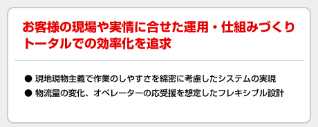 お客様の現場や実情に合わせた運用・仕組みづくりトータルでの効率化を追及
●現地現場主義で作業のしやすさを綿密に考慮したシステムの実現
●物流量の変化、オペレーターの応受援を想定したフレキシブル設計