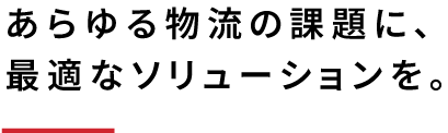 あらゆる物流の課題に、最適なソリューションを。